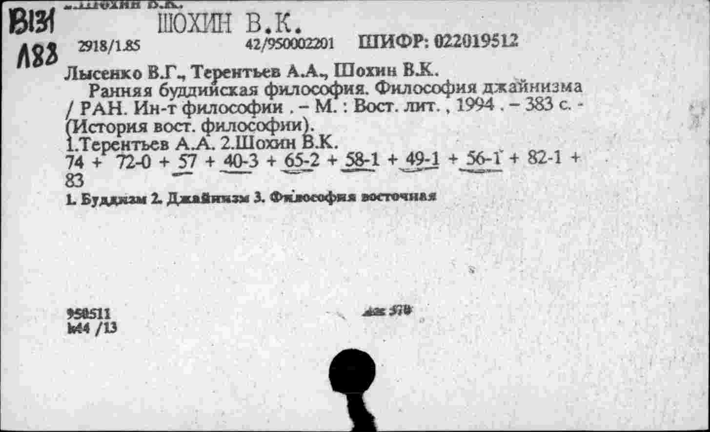 ﻿ж
КП
ШОХИН в.к.
2918/1.85	42/950002201 ШИФР: 022019512
Лысенко В.Г., Терентьев АА^ Шохин ВЛС.
Ранняя буддийская философия. Философия джайнизма / РАН. Ин-т философии . - М.: Вост. лит., 1994 . - 383 с. -(История вост, философии).
Х.Терентьев А.А. 2.Шохин В.К.
74 + 72-0 + 57 + 40-3 + 65-2 + 58-1 + 49-1 + 56-1 + 82-1 + 83	— ------ -------------------------
Ь Буддизм 2. Джайнизм 3. Философия восточная
♦58511 кМ/13
ааЯ»